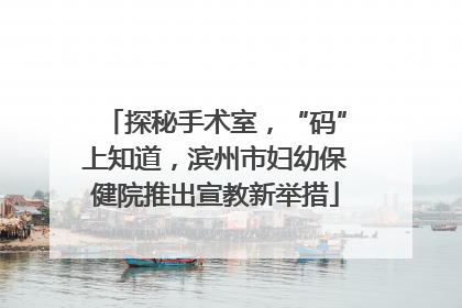 探秘手术室，“码”上知道，滨州市妇幼保健院推出宣教新举措