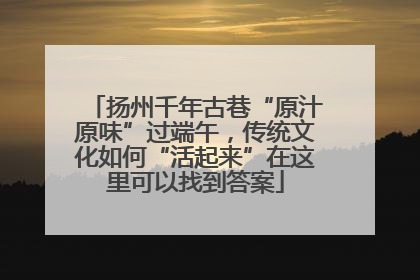 扬州千年古巷“原汁原味”过端午，传统文化如何“活起来”在这里可以找到答案