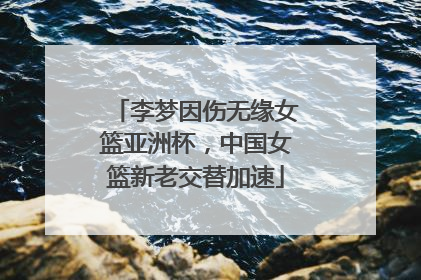 李梦因伤无缘女篮亚洲杯，中国女篮新老交替加速