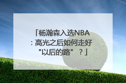 杨瀚森入选NBA：高光之后如何走好“以后的路”？