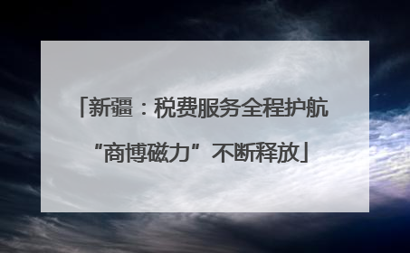 新疆：税费服务全程护航 “商博磁力”不断释放