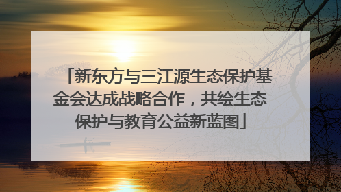 新东方与三江源生态保护基金会达成战略合作，共绘生态保护与教育公益新蓝图