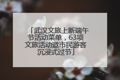 武汉文旅上新端午节活动菜单，63项文旅活动邀市民游客沉浸式过节