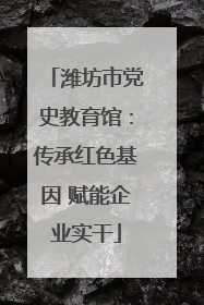 潍坊市党史教育馆：传承红色基因 赋能企业实干