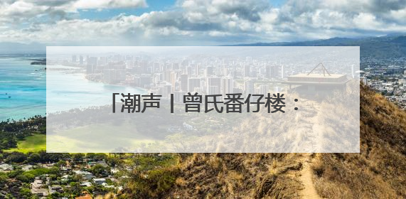 潮声丨曾氏番仔楼：见证南洋华侨奋斗史