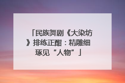民族舞剧《大染坊》排练正酣：精雕细琢见“人物”