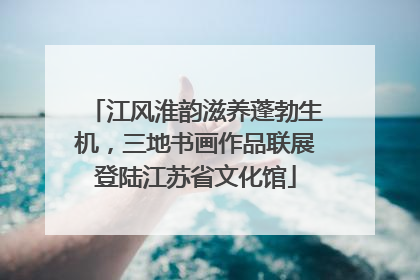 江风淮韵滋养蓬勃生机，三地书画作品联展登陆江苏省文化馆