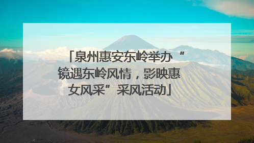 泉州惠安东岭举办“镜遇东岭风情，影映惠女风采”采风活动