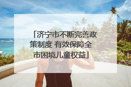 济宁市不断完善政策制度 有效保障全市困境儿童权益