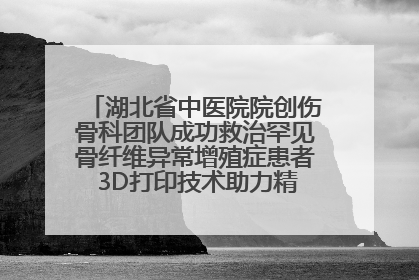 湖北省中医院院创伤骨科团队成功救治罕见骨纤维异常增殖症患者 3D打印技术助力精准矫形手术