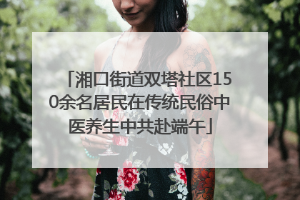 湘口街道双塔社区150余名居民在传统民俗中医养生中共赴端午