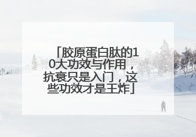 胶原蛋白肽的10大功效与作用，抗衰只是入门，这些功效才是王炸