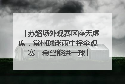 苏超场外观赛区座无虚席，常州球迷雨中撑伞观赛：希望能进一球