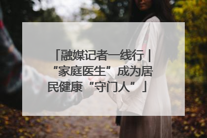融媒记者一线行｜“家庭医生”成为居民健康“守门人”