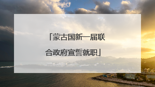 蒙古国新一届联合政府宣誓就职
