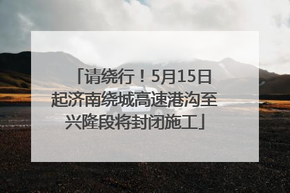 请绕行！5月15日起济南绕城高速港沟至兴隆段将封闭施工