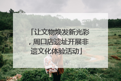让文物焕发新光彩，周口店遗址开展非遗文化体验活动