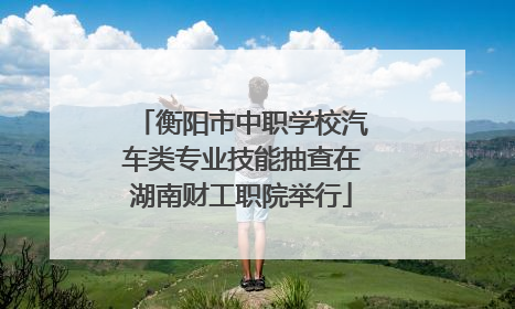衡阳市中职学校汽车类专业技能抽查在湖南财工职院举行