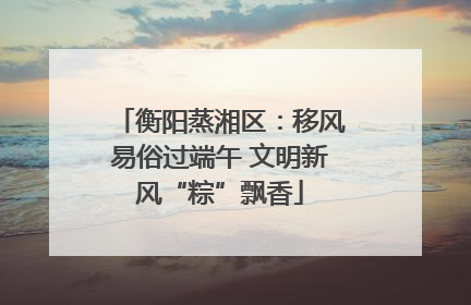 衡阳蒸湘区：移风易俗过端午 文明新风“粽”飘香