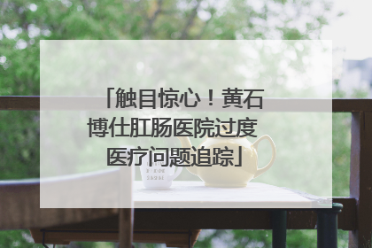 触目惊心！黄石博仕肛肠医院过度医疗问题追踪
