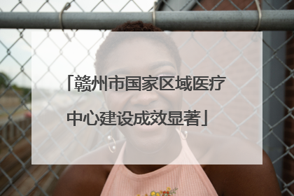 赣州市国家区域医疗中心建设成效显著