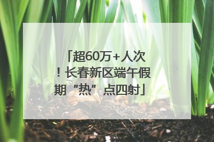 超60万+人次！长春新区端午假期“热”点四射
