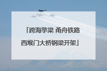 跨海擎梁 甬舟铁路西堠门大桥钢梁开架