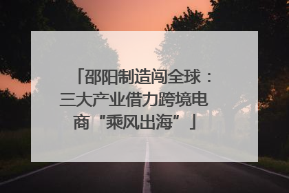 邵阳制造闯全球：三大产业借力跨境电商“乘风出海”