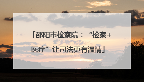 邵阳市检察院：“检察+医疗”让司法更有温情