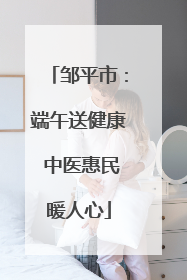 邹平市：端午送健康 中医惠民暖人心