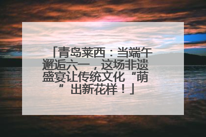 青岛莱西：当端午邂逅六一，这场非遗盛宴让传统文化“萌”出新花样！