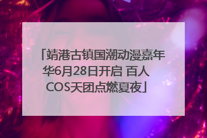 靖港古镇国潮动漫嘉年华6月28日开启 百人COS天团点燃夏夜