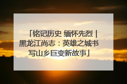 铭记历史 缅怀先烈｜黑龙江尚志：英雄之城书写山乡巨变新故事