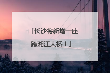 长沙将新增一座跨湘江大桥！