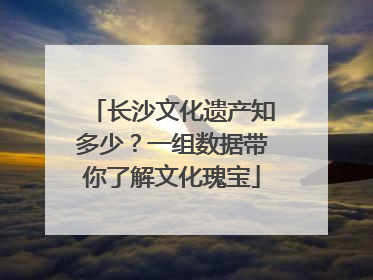 长沙文化遗产知多少？一组数据带你了解文化瑰宝