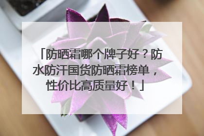 防晒霜哪个牌子好？防水防汗国货防晒霜榜单，性价比高质量好！