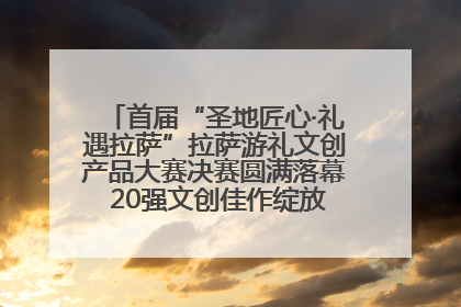 首届“圣地匠心·礼遇拉萨”拉萨游礼文创产品大赛决赛圆满落幕 20强文创佳作绽放雪域文化魅力
