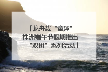 龙舟载“童趣” 株洲端午节假期推出“双拼”系列活动