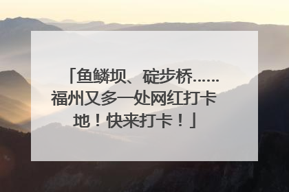 鱼鳞坝、碇步桥……福州又多一处网红打卡地！快来打卡！