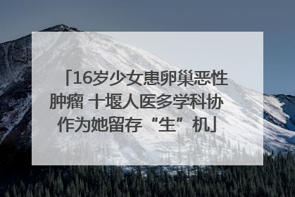 16岁少女患卵巢恶性肿瘤 十堰人医多学科协作为她留存“生”机