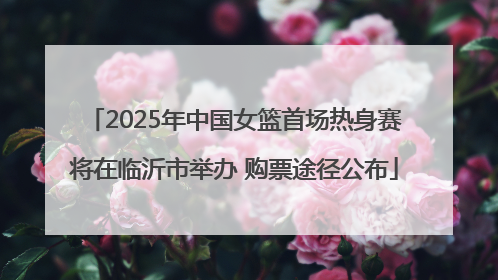 2025年中国女篮首场热身赛将在临沂市举办 购票途径公布