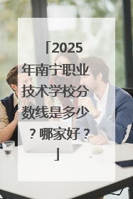 2025年南宁职业技术学校分数线是多少？哪家好？
