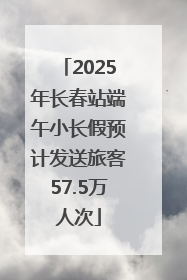 2025年长春站端午小长假预计发送旅客57.5万人次