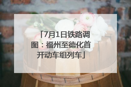 7月1日铁路调图：福州至德化首开动车组列车