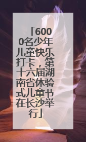 6000名少年儿童快乐打卡，第十六届湖南省体验式儿童节在长沙举行