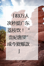 83万人次秒提广东荔枝饮！“贵妃奢望”成今夏爆款
